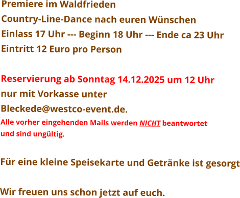 Premiere im Waldfrieden Country-Line-Dance nach euren Wünschen Einlass 17 Uhr --- Beginn 18 Uhr --- Ende ca 23 Uhr Eintritt 12 Euro pro Person  Reservierung ab Sonntag 14.12.2025 um 12 Uhr nur mit Vorkasse unter  Bleckede@westco-event.de. Alle vorher eingehenden Mails werden NICHT beantwortet  und sind ungültig.  Für eine kleine Speisekarte und Getränke ist gesorgt  Wir freuen uns schon jetzt auf euch.