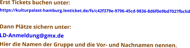 Erst Tickets buchen unter: https://kulturpalast-hamburg.leoticket.de/fs/c42f379e-9796-45cd-9836-8d6f0e9bd702?fbclid  Dann Plätze sichern unter: LD-Anmeldung@gmx.de Hier die Namen der Gruppe und die Vor- und Nachnamen nennen.