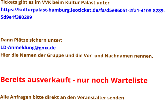Tickets gibt es im VVK beim Kultur Palast unter  https://kulturpalast-hamburg.leoticket.de/fs/d5e86051-2fa1-4108-8289- 5d9e1f380299   Dann Plätze sichern unter: LD-Anmeldung@gmx.de Hier die Namen der Gruppe und die Vor- und Nachnamen nennen.   Bereits ausverkauft - nur noch Warteliste  Alle Anfragen bitte direkt an den Veranstalter senden