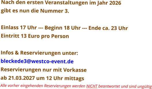 Nach den ersten Veranstaltungen im Jahr 2026  gibt es nun die Nummer 3.  Einlass 17 Uhr --- Beginn 18 Uhr --- Ende ca. 23 Uhr Eintritt 13 Euro pro Person  Infos & Reservierungen unter: bleckede3@westco-event.de Reservierungen nur mit Vorkasse  ab 21.03.2027 um 12 Uhr mittags Alle vorher eingehenden Reservierungen werden NICHT beantwortet und sind ungültig